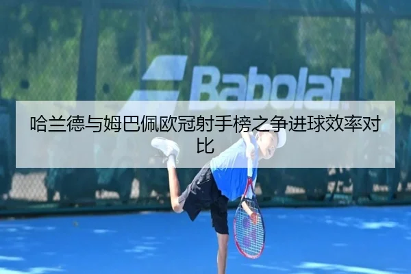 哈兰德与姆巴佩欧冠射手榜之争进球效率对比